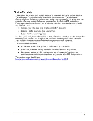 Closing Thoughts
 This article is one in a series of articles available for download on TheServerSide.com that
 The Middleware Company is making available to Java developers. The Middleware
 Company believes that learning patterns such as the ones discussed in this white paper can
 mean the difference between failure and success when developing J2EE applications.
 Patterns can save time and money and avoid great frustration when used properly. And it
 can also help you…
    •   Increase your value as a Java developer in today's economy
    •   Become a better Enterprise Java programmer
    •   Succeed on that upcoming project
 Teaching you to apply them in the correct context, understand when they can be combined to
 form compound patterns, and recognize anti-patterns is also the goal of a new advanced
 J2EE Patterns course that is available immediately for registration worldwide.
 The J2EE Patterns course is:
    •   An intensive 5-day course, purely on the subject of J2EE Patterns
    •   A hardcore, advanced training course for the seasoned J2EE programmer
    •   Requires knowledge of J2EE programming, and is chock-full of hands-on lab
        exercises where students gain experience programming with J2EE design patterns
 You can learn more about it here:
 http://www.middleware-company.com/training/j2eepatterns.shtml




                                                                                                9
 