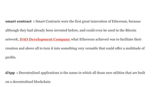 smart contract : Smart Contracts were the first great innovation of Ethereum, because
although they had already been invented before, and could even be used in the Bitcoin
network, DAO Development Company what Ethereum achieved was to facilitate their
creation and above all to turn it into something very versatile that could offer a multitude of
profits.
dApp : Decentralized applications is the name in which all those new utilities that are built
on a decentralized blockchain
 