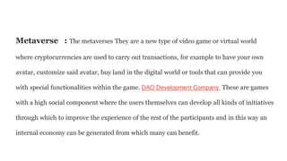 Metaverse : The metaverses They are a new type of video game or virtual world
where cryptocurrencies are used to carry out transactions, for example to have your own
avatar, customize said avatar, buy land in the digital world or tools that can provide you
with special functionalities within the game. DAO Development Company These are games
with a high social component where the users themselves can develop all kinds of initiatives
through which to improve the experience of the rest of the participants and in this way an
internal economy can be generated from which many can benefit.
 