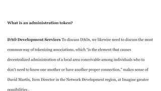 What is an administration token?
DAO Development Services To discuss DAOs, we likewise need to discuss the most
common way of tokenizing associations, which “is the element that causes
decentralized administration of a local area conceivable among individuals who to
don’t need to know one another or have another proper connection,” makes sense of
David Martín, Item Director in the Network Development region, at Imagine greater
possibilities .
 