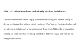 This DAO offers benefits to both closely involved individuals:
The consultant doesn’t need to pay expenses for working and has the ability to
decide on choices that influence their business. What’s more, the tokenized model
permits them to take part in the outcome of Brain trust. While, the organization
looking for work pays less for a help like that of different stages and with all out
straightforwardness.
 
