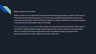 What is a governance token?
DAOs, we also have to talk about the process of tokenizing organizations, which "is the feature
that makes decentralized governance of a community possible among members who do not
have to know each other or have another formal link," explains David Martín, Product Manager
in the Connectivity Innovation area, at Think Big .
DAO Development Company It is in this context that the governance token arises. These tokens
are used to regulate voting, through rules programmed in a smart contract in the blockchain.
Also, it is common that these organizations may have different tokens to separate the
governance plane from other utilities within the community.
 