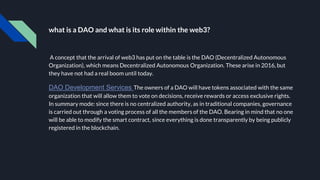 what is a DAO and what is its role within the web3?
A concept that the arrival of web3 has put on the table is the DAO (Decentralized Autonomous
Organization), which means Decentralized Autonomous Organization. These arise in 2016, but
they have not had a real boom until today.
DAO Development Services The owners of a DAO will have tokens associated with the same
organization that will allow them to vote on decisions, receive rewards or access exclusive rights.
In summary mode: since there is no centralized authority, as in traditional companies, governance
is carried out through a voting process of all the members of the DAO. Bearing in mind that no one
will be able to modify the smart contract, since everything is done transparently by being publicly
registered in the blockchain.
 