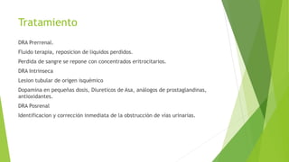 Tratamiento
DRA Prerrenal.
Fluido terapia, reposicion de liquidos perdidos.
Perdida de sangre se repone con concentrados eritrocitarios.
DRA Intrinseca
Lesion tubular de origen isquémico
Dopamina en pequeñas dosis, Diureticos de Asa, análogos de prostaglandinas,
antioxidantes.
DRA Posrenal
Identificacion y corrección inmediata de la obstrucción de vías urinarias.
 