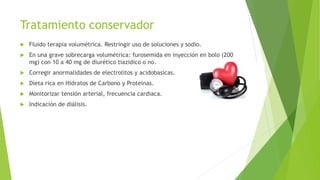 Tratamiento conservador
 Fluido terapia volumétrica. Restringir uso de soluciones y sodio.
 En una grave sobrecarga volumétrica: furosemida en inyección en bolo (200
mg) con 10 a 40 mg de diurético tiazidico o no.
 Corregir anormalidades de electrolitos y acidobasicas.
 Dieta rica en Hidratos de Carbono y Proteinas.
 Monitorizar tensión arterial, frecuencia cardiaca.
 Indicación de diálisis.
 