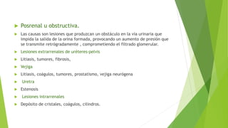  Posrenal u obstructiva.
 Las causas son lesiones que produzcan un obstáculo en la vía urinaria que
impida la salida de la orina formada, provocando un aumento de presión que
se transmite retrógradamente , comprometiendo el filtrado glomerular.
 Lesiones extrarrenales de uréteres-pelvis
 Litiasis, tumores, fibrosis,
 Vejiga
 Litiasis, coágulos, tumores, prostatismo, vejiga neurógena
 Uretra
 Estenosis
 Lesiones intrarrenales
 Depósito de cristales, coágulos, cilindros.
 