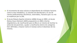  El incremento de estos solutos es dependiente de múltiples factores
como la tasa metabólica, su volumen de distribución y el uso de
ciertos medicamentos (diuréticos, esteroides), factores que a su vez
se modifican por la LRA.
 El Acute Dialysis Quality Initiative (ADQI) Group en 2002 y el Acute
Kidney Injury Network (AKIN) propusieron en 2004 criterios
diagnósticos y de clasificación para la IRA en un intento de facilitar la
selección de pacientes, ayudar a clasificarlos dentro de categorías
bien definidas y mejorar tanto el manejo como el desenlace de los
mismos.
 
