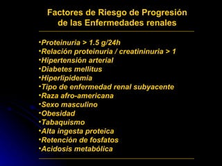 Factores de Riesgo de Progresión de las Enfermedades renales Proteinuria > 1.5 g/24h Relación proteinuria / creatininuria > 1  Hipertensión arterial  Diabetes mellitus  Hiperlipidemia Tipo de enfermedad renal subyacente Raza afro-americana Sexo masculino Obesidad Tabaquismo Alta ingesta proteica Retención de fosfatos Acidosis metabólica 