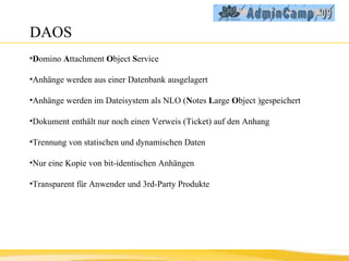 DAOS D omino  A ttachment  O bject  S ervice Anhänge werden aus einer Datenbank ausgelagert Anhänge werden im Dateisystem als NLO ( N otes  L arge  O bject )gespeichert Dokument enthält nur noch einen Verweis (Ticket) auf den Anhang Trennung von statischen und dynamischen Daten Nur eine Kopie von bit-identischen Anhängen Transparent für Anwender und 3rd-Party Produkte 
