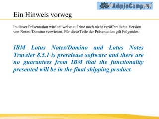Ein Hinweis vorweg In dieser Präsentation wird teilweise auf eine noch nicht veröffentlichte Version von Notes /Domino verwiesen. Für diese Teile der Präsentation gilt Folgendes: IBM Lotus Notes/Domino and Lotus Notes Traveler 8.5.1 is prerelease software and there are no guarantees from IBM that the functionality presented will be in the final shipping product. 