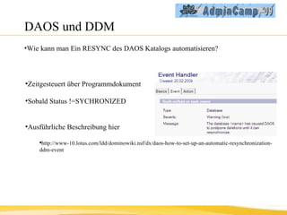 DAOS und DDM Wie kann man Ein RESYNC des DAOS Katalogs automatisieren? Zeitgesteuert über Programmdokument Sobald Status !=SYCHRONIZED Ausführliche Beschreibung hier http://www-10.lotus.com/ldd/dominowiki.nsf/dx/daos-how-to-set-up-an-automatic-resynchronization-ddm-event 