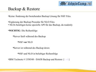 Backup & Restore Keine Änderung der bestehenden Backup Lösung für NSF Files. Ergänzung der Backup Prozedur für NLO Files NLOs benötigen keine spezielle API für das Backup, da readonly WICHTIG : Die Reihenfolge Server läuft während des Backup NSF  vor  NLO Server ist während des Backup down NSF und NLO in beliebiger Reihenfolge IBM Technote # 1358548 - DAOS Backup and Restore { Link } 