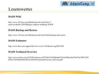 Lesenswertes DAOS Wiki http://www-10.lotus.com/ldd/dominowiki.nsf/archive?openview&title=DAOS&type=cat&cat=null&tag=DAOS DAOS Backup and Restore http://www-10.lotus.com/ldd/dominowiki.nsf/dx/daosbackup-and-restore DAOS Estimator http://www.ibm.com/support/docview.wss?rs=463&uid=swg24021920 DAOS Technical Overview http://www.nelotus.org/A55CBA/nelotus.nsf/87fde291d7608ada852564c9006eeba5/b6523e7f4b15585b862575b5004d3488/$FILE/DAOSTechnicalOverview_NELotus.pdf 