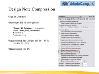 Design Note Compression Neu in Domino 8 Benötigt ODS 48 oder grösser Create_R8_Databases=1  in notes.ini bzw. Create_R85_Databases=1   compact -c  compact  -c  –n Reduzierung des Designs um 30 – 50 % lt. IBM  55 – 60 %  Reduzierung von I/O  