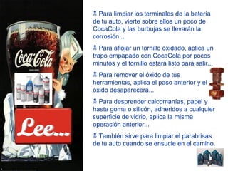 Para limpiar los terminales de la batería de tu auto, vierte sobre ellos un poco de CocaCola y las burbujas se llevarán la corrosión... Para aflojar un tornillo oxidado, aplica un trapo empapado con CocaCola por pocos minutos y el tornillo estará listo para salir... Para remover el óxido de tus herramientas, aplica el paso anterior y el óxido desaparecerá... Para desprender calcomanías, papel y hasta goma o silicón, adheridos a cualquier superficie de vidrio, aplica la misma operación anterior... También sirve para limpiar el parabrisas de tu auto cuando se ensucie en el camino. Lee... 