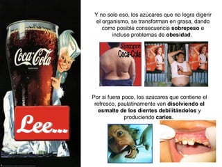 Lee... Y no solo eso, los azúcares que no logra digerir el organismo, se transforman en grasa, dando como posible consecuencia  sobrepeso  e incluso problemas de  obesidad .  Por si fuera poco, los azúcares que contiene el refresco, paulatinamente van  disolviendo el esmalte de los dientes   debilitándolos  y produciendo  caries .  