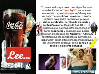 Lee... Y para aquellos que creen que el problema se resuelve tomando  “coca light” ,  les tenemos otra noticia: hay estudios que señalan que el consumo de  sustitutos de azúcar , o azúcar sintética en grandes cantidades, provoca  daños cerebrales ,  pérdida de memoria  y  confusión mental  (según la AMEDEC). La sustancia que provoca estas afecciones se llama  aspartamo  y sostienen que podría contribuir al desarrollo del  Alzheimer . Además, señalaron que los componentes químicos del "aspartamo" tienen otras consecuencias graves por un consumo excesivo, como  daños a la retina  y al  sistema nervioso . Se confió de la light 