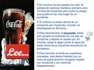 En muchos de los estados de USA, la patrulla de caminos mantiene siempre unos 10 litros de CocaCola para quitar la sangre que queda en las vías luego de un accidente... Si colocas un bistec dentro de un recipiente con CocaCola, el bistec se desintegrará en 48 horas... Para desmanchar el  excusado , basta con vaciarle el contenido de una lata de CocaCola y dejarla en reposo por 30 minutos, luego le dejas correr el agua (El ácido cítrico de la CocaCola desmancha la porcelana)... Para remover el óxido en superficies cromadas, sólo debes frotarlas con un trozo de papel aluminio arrugado mojado con CocaCola y las manchas desaparecerán... Lee... 