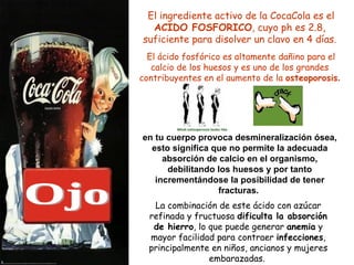 El ingrediente activo de la CocaCola es el  ACIDO FOSFORICO , cuyo ph es 2.8, suficiente para disolver un clavo en 4 días. El ácido fosfórico es altamente dañino para el calcio de los huesos y es uno de los grandes contribuyentes en el aumento de la  osteoporosis . La combinación de este ácido con azúcar refinada y fructuosa  dificulta la absorción de hierro , lo que puede generar  anemia  y mayor facilidad para contraer  infecciones , principalmente en niños, ancianos y mujeres embarazadas.  en tu cuerpo provoca desmineralización ósea, esto significa que no permite la adecuada absorción de calcio en el organismo, debilitando los huesos y por tanto incrementándose la posibilidad de tener fracturas.   Ojo 