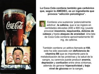 También contiene un aditivo llamado  e-150 , este ha sido asociado con  deficiencia de vitamina B6  que es importante para la metabolización de las proteínas y la salud de la sangre, su carencia puede producir  anemia ,  depresión  y  confusión  entre otros síntomas, además de generar  hiperactividad  y  bajo nivel de glucosa  en la sangre.   La Coca Cola contiene también gas carbónico que, según la AMEDEC, es un ingrediente que provoca “adicción psicológica”.   Contiene una sustancia ‘potencialmente adictiva’,  la cafeína , que si se ingiere en cantidades elevadas (400 a 600 mg.) puede provocar  insomnio, taquicardia, dolores de cabeza  y hasta  ataques de ansiedad . Una lata de Coca Cola contiene aproximadamente 50 mg. de cafeína. 