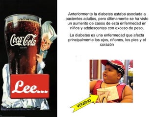 Lee... Anteriormente la diabetes estaba asociada a pacientes adultos, pero últimamente se ha visto un aumento de casos de esta enfermedad en niños y adolescentes con exceso de peso. La diabetes es una enfermedad que  afecta principalmente los ojos, riñones, los pies y el corazón VENENO 