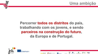 Uma ambição
Percorrer todos os distritos do país,
trabalhando com os jovens, e sendo
parceiros na construção do futuro,
da Europa e de Portugal.
 