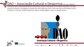 DAO – Associação Cultural e Desportiva tem por objecto
contribuir para o desenvolvimento harmonioso, físico e mental do ser humano enquanto um todo,
através da prática, divulgação e estudo das Artes Marciais, bem como de outras actividades físicas,
artísticas e culturais, tendo sempre em vista a solidariedade, a paz e a coesão sociais.
 