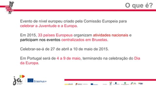 O que é?
Evento de nível europeu criado pela Comissão Europeia para
celebrar a Juventude e a Europa.
Em 2015, 33 países Europeus organizam atividades nacionais e
participam nos eventos centralizados em Bruxelas.
Celebrar-se-á de 27 de abril a 10 de maio de 2015.
Em Portugal será de 4 a 9 de maio, terminando na celebração do Dia
da Europa.
 