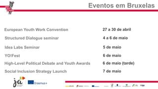 Eventos em Bruxelas
European Youth Work Convention
Structured Dialogue seminar
Idea Labs Seminar
YO!Fest
High-Level Political Debate and Youth Awards
Social Inclusion Strategy Launch
27 a 30 de abril
4 a 6 de maio
5 de maio
6 de maio
6 de maio (tarde)
7 de maio
 