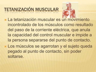 TETANIZACIÓN MUSCULAR
 La tetanización muscular es un movimiento
incontrolado de los músculos como resultado
del paso de la corriente eléctrica, que anula
la capacidad del control muscular e impide a
la persona separarse del punto de contacto.
 Los músculos se agarrotan y el sujeto queda
pegado al punto de contacto, sin poder
soltarse.
 
