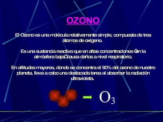 OZONO El Ozono es una molécula relativamente simple, compuesta de tres átomos de oxígeno.   Es una sustancia reactiva que en altas concentraciones “en la atmósfera baja” causa daños a nivel respiratorio. En  altitudes mayores, donde se concentra el 90% del ozono de nuestro planeta, lleva a cabo una destacada tarea al absorber la radiación ultravioleta.  O 3 