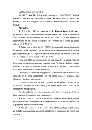 La Plata, 28 de Abril de 2014
AUTOS Y VISTOS: Estos autos caratulados “RODRIGUEZ RAMON
ANGEL C/ ARBA S/ PRETENSIÓN INDEMNIZATORIA”, causa N° 19.991, en
trámite por ante este Juzgado en lo Contencioso Administrativo de La Plata, de
los que:-
RESULTA:-
1. Que a fs. 19/25 se presenta el Sr. Ramón Angel Rodriguez,
promoviendo acción contencioso administrativa contra la Provincia de Buenos
Aires -A.R.B.A- en los términos del art. 12 inc. 3 del C.C.A para obtener el
resarcimiento de los daños y perjuicios que estiman en la suma de pesos
setenta mil ($ 70.000).-
2. Relata que a partir del año 2008 la demandada trabó erróneamente
un embargo sobre su sueldo, por una deuda de impuesto inmobiliario contraída
por otra persona, el Sr. Angel Rodríguez Ramos, en su carácter de dueño de
una propiedad sita en la ciudad de Mar del Plata.-
Narra que al tomar conocimiento de esa situación, se dirigió hasta la
Delegación de la demandada correspondiente al Partido de Quilmes, donde
presentó dos notas para que se aclare y solucione la cuestión, no obstante lo
cual, no recibió respuesta favorable alguna.-
Sostiene que la conducta negligente de la Administración demandada, la
convierte en la única responsable por los serios daños y perjuicios que
afectaron y afectan a su persona.-
En virtud de ello, solicita una indemnización de pesos cuarenta mil ($
40.000) en concepto de daño moral y de pesos treinta mil ($ 30.000) en
concepto de daño psíquico.-
Por último, funda en derecho su pretensión, ofrece prueba, y solicita se
haga lugar a la demanda en todas sus partes.-
3. A fs. 26 se dio curso a la pretensión procesal según las reglas del
proceso ordinario, corriendo traslado de la demanda en razón de constituir un
supuesto de demandabilidad directa.-
4. A fs. 82 se presentó el Dr. Martín Alfonso Difalco, abogado de Fiscalía
de Estado, quien contesta demanda, solicitando el rechazo de la misma con
costas.-
 