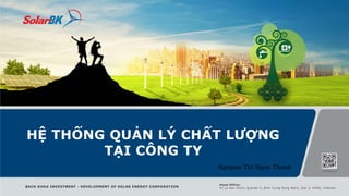 HỆ THỐNG QUẢN LÝ CHẤT LƯỢNG
TẠI CÔNG TY
BACH KHOA INVESTMENT - DEVELOPMENT OF SOLAR ENERGY CORPORATION
Head Office:
47 Le Van Thinh, Quarter 5, Binh Trung Dong Ward, Dist 2, HCMC, Vietnam.
Nguyen Thi Ngoc Thanh
 