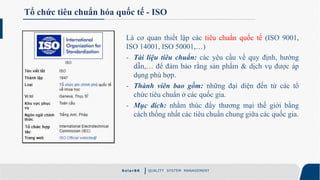 S ola rBK QUALITY SYSTEM MANAGEMENT
Tổ chức tiêu chuẩn hóa quốc tế - ISO
Là cơ quan thiết lập các tiêu chuẩn quốc tế (ISO 9001,
ISO 14001, ISO 50001,…)
- Tài liệu tiêu chuẩn: các yêu cầu về quy định, hướng
dẫn,… để đảm bảo rằng sản phẩm & dịch vụ được áp
dụng phù hợp.
- Thành viên bao gồm: những đại diện đến từ các tổ
chức tiêu chuẩn ở các quốc gia.
- Mục đích: nhằm thúc đẩy thương mại thế giới bằng
cách thống nhất các tiêu chuẩn chung giữa các quốc gia.
 
