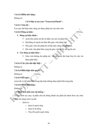 K
H
O
A
C
N
TT
–
Đ
H
K
H
TN
7.4.13.6 Điểm mở rộng :
Không có.
7.4.14 Đặc tả use-case “TruyenAmThanh” :
7.4.14.1 Tóm tắt :
Use-case thể hiện chức năng xin được phép nói của sinh viên.
7.4.14.2 Dòng sự kiện :
1. Dòng sự kiện chính :
Actor khi muốn nói thì sẽ nhấn vào nút xin phát biểu
Hệ thống sẽ truyền tín hiệu đến giáo viên đứng lớp
Nếu giáo viên cho phép thì sẽ bật chức năng cho phép nói.
Khi sinh viên phát biểu xong thì giáo viên sẽ lấy lại quyền nói.
2. Các dòng sự kiện khác :
Giáo viên không cho phép nói : khi đó actor đợi hoặc hủy bỏ việc xin
được phát biểu.
7.4.14.3 Các yêu cầu đặc biệt :
Không có
7.4.14.4 Điều kiện tiên quyết :
Không có
7.4.14.5 Kết qủa :
Actor đó có thể phát biểu trong lớp hoặc không được phát biểu trong lớp.
7.4.14.6 Điểm mở rộng :
Không có.
7.5 Phân tích kiến trúc hệ thống :
Từ mô hình use case, ta phân chia hệ thống thành các phân hệ nhóm theo các chức
năng cho từng Actor cụ thể.
- Quản trị :
o Quản lý người dùng
o Quản lý hệ thống
o Thay đổi quyền người dùng
88
 
