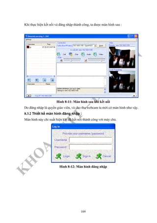 K
H
O
A
C
N
TT
–
Đ
H
K
H
TN
Khi thực hiện kết nối và đăng nhập thành công, ta được màn hình sau :
Hình 8-11: Màn hình sau khi kết nối
Do đăng nhập là quyền giáo viên, và cho thu webcam ta mới có màn hình như vậy.
8.3.2 Thiết kế màn hình đăng nhập :
Màn hình này chỉ xuất hiện khi đã kết nối thành công với máy chủ.
Hình 8-12: Màn hình đăng nhập
109
 