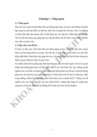 K
H
O
A
C
N
TT
–
Đ
H
K
H
TN
Chương 1 : Tổng quan
1.1 Tổng quan
Dạy học trực tuyến là hình thức đào tạo không tập trung, các học viên không cần phải
tập trung tại một địa điểm cụ thể nào, điều này sẽ giúp cho các học viên ở xa không
có điều kiện đến lớp nhưng vẫn có thể tham gia vào lớp học. Điều đặc biệt là giáo
viên có thể trực tham gia giảng dạy tại một địa điểm nào đó. Học viên có thể trao đổi
trực tiếp với giáo viên.
1.2 Mục tiêu của đề tài :
Ở nước ta hiện nay, hình thức đào tạo thông dụng là học viên trực tiếp trên truyền
hình, các bài giảng được các giáo viên thu lại và phát trên truyền hình vào một thời
điểm nhất định. Hình thức này giúp cho học viên có thể tiếp thu bài tốt hơn nhưng lại
thiếu sự giao tiếp trực tiếp với giáo viên.
Các phần mềm hỗ trợ giảng dạy hiện đại hiện nay đều do nước ngoài viết, do vậy giá
thành mắc không phù hợp với điều kiện kinh tế của Việt Nam. Do vậy, chúng em đã
nghiên cứu, tìm hiểu các phương tiện đa truyền thông hiện nay để tạo ra một hệ thống
giúp cho việc dạy học trực tuyến phù hợp với điều kiện kinh tế nước ta hiện nay. Một
trong những chuẩn được áp dụng phổ biến hiện nay là chuẩn H323. Chúng em đã
nghiên cứu các tình năng ưu việt của chuẩn H323, những khả năng do chuẩn này
mang lại và đã xây dựng nên hệ thống hỗ trợ dạy học trực tuyến Student.
1
 