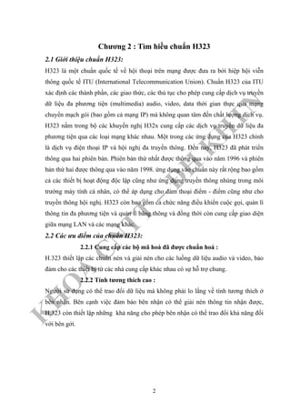 K
H
O
A
C
N
TT
–
Đ
H
K
H
TN
Chương 2 : Tìm hiều chuẩn H323
2.1 Giới thiệu chuẩn H323:
H323 là một chuẩn quốc tế về hội thoại trên mạng được đưa ra bởi hiệp hội viễn
thông quốc tế ITU (International Telecommunication Union). Chuẩn H323 của ITU
xác định các thành phần, các giao thức, các thủ tục cho phép cung cấp dịch vụ truyền
dữ liệu đa phương tiện (multimedia) audio, video, data thời gian thực qua mạng
chuyển mạch gói (bao gồm cả mạng IP) mà không quan tâm đến chất lượng dịch vụ.
H323 nằm trong bộ các khuyến nghị H32x cung cấp các dịch vụ truyền dữ liệu đa
phương tiện qua các loại mạng khác nhau. Một trong các ứng dụng của H323 chính
là dịch vụ điện thoại IP và hội nghị đa truyền thông. Đến nay, H323 đã phát triển
thông qua hai phiên bản. Phiên bản thứ nhất được thông qua vào năm 1996 và phiên
bản thứ hai được thông qua vào năm 1998. ứng dụng vào chuẩn này rất rộng bao gồm
cả các thiết bị hoạt động độc lập cũng như ứng dụng truyền thông nhúng trong môi
trường máy tính cá nhân, có thể áp dụng cho đàm thoại điểm - điểm cũng như cho
truyền thông hội nghị. H323 còn bao gồm cả chức năng điều khiển cuộc gọi, quản lí
thông tin đa phương tiện và quản lí băng thông và đồng thời còn cung cấp giao diện
giữa mạng LAN và các mạng khác.
2.2 Các ưu điểm của chuẩn H323:
2.2.1 Cung cấp các bộ mã hoá đã được chuẩn hoá :
H.323 thiết lập các chuẩn nén và giải nén cho các luồng dữ liệu audio và video, bảo
đảm cho các thiết bị từ các nhà cung cấp khác nhau có sự hỗ trợ chung.
2.2.2 Tính tương thích cao :
Người sử dụng có thể trao đổi dữ liệu mà không phải lo lắng về tính tương thích ở
bên nhận. Bên cạnh việc đảm bảo bên nhận có thể giải nén thông tin nhận được,
H.323 còn thiết lập những khả năng cho phép bên nhận có thể trao đổi khả năng đối
với bên gởi.
2
 