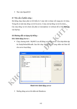 K
H
O
A
C
N
TT
–
Đ
H
K
H
TN
Thư viện OpenH323
8.7 Yêu cầu về phần cứng :
Hệ thống chạy được phải có tốt thiểu là 3 máy tính và được nối mạng lại với nhau.
Trong đó có một máy đóng vai trò là server, 2 máy còn lại đóng vai trò là client.
Các máy đóng vai trò client cần phải có microphone và webcam để có thể tham gia
vào lớp học.
8.8 Hướng dẫn sử dụng hệ thống :
8.8.1 Khởi động Server :
Chạy chương trình : MyMCU.exe để đóng vai trò là server. Cần chép thêm tập
tin StudyOnlineDB.mdb. Sau khi chạy MyMCU.exe xong nhấn nút Start để
cho server hoạt động.
Hình 8-44: Khởi động server
Muống dừng server thì nhấn nút Shutdown.
143
 