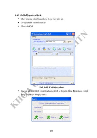 K
H
O
A
C
N
TT
–
Đ
H
K
H
TN
8.8.2 Khởi động các client :
Chạy chương trình Student.exe ở các máy còn lại.
Gõ địa chỉ IP của máy server
Nhấn nút Call
Hình 8-45: Khởi động client
Sau khi kết nối thành công thì chương trình sẽ hiển thị bằng đăng nhập, có thể
đăng nhập hoặc đăng ký mới :
144
 
