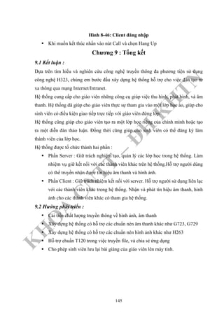 K
H
O
A
C
N
TT
–
Đ
H
K
H
TN
Hình 8-46: Client đăng nhập
Khi muốn kết thúc nhấn vào nút Call và chọn Hang Up
Chương 9 : Tổng kết
9.1 Kết luận :
Dựa trên tìm hiểu và nghiên cứu công nghệ truyền thông đa phương tiện sử dụng
công nghệ H323, chúng em bước đầu xây dựng hệ thống hỗ trợ cho việc đào tạo từ
xa thông qua mạng Internet/Intranet.
Hệ thống cung cấp cho giáo viên những công cụ giúp việc thu hình, phát hình, và âm
thanh. Hệ thống đã giúp cho giáo viên thực sự tham gia vào một lớp học ảo, giúp cho
sinh viên có điều kiện giao tiếp trực tiếp với giáo viên đứng lớp.
Hệ thống cũng giúp cho giáo viên tạo ra một lớp học riêng của chính mình hoặc tạo
ra một diễn đàn thảo luận. Đồng thời cũng giúp cho sinh viên có thể đăng ký làm
thành viên của lớp học.
Hệ thống được tổ chức thành hai phần :
Phần Server : Giữ trách nghiệm tạo, quản lý các lớp học trong hệ thống. Làm
nhiệm vụ giữ kết nối với các thành viên khác trên hệ thống.Hỗ trợ người dùng
có thể truyền nhận được tín hiệu âm thanh và hình ảnh.
Phần Client : Giữ trách nhiệm kết nối với server. Hỗ trợ người sử dụng liên lạc
với các thành viên khác trong hệ thống. Nhận và phát tín hiệu âm thanh, hình
ảnh cho các thành viên khác có tham gia hệ thống.
9.2 Hướng phát triển :
Cải tiến chất lượng truyền thông về hình ảnh, âm thanh
Xây dựng hệ thống có hỗ trợ các chuẩn nén âm thanh khác như G723, G729
Xây dựng hệ thống có hỗ trợ các chuẩn nén hình ảnh khác như H263
Hỗ trợ chuẩn T120 trong việc truyền file, và chia sẻ ứng dụng
Cho phép sinh viên lưu lại bài giảng của giáo viên lên máy tính.
145
 