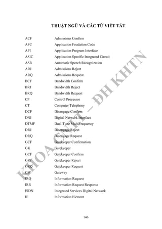 K
H
O
A
C
N
TT
–
Đ
H
K
H
TN
THUẬT NGỮ VÀ CÁC TỪ VIẾT TẮT
ACF Admissions Confirm
AFC Application Foudation Code
API Application Program Interface
ASIC Application Specific Integrated Circuit
ASR Automatic Speech Recognization
ARJ Admissions Reject
ARQ Admissions Request
BCF Bandwidth Confirm
BRJ Bandwidth Reject
BRQ Bandwidth Request
CP Control Processor
CT Computer Telephony
DCF Disengage Confirm
DNI Digital Network Interface
DTMF Dual-Tone MultiFrequency
DRJ Disengage Reject
DRQ Disengage Request
GCF Gatekeeper Confirmation
GK Gatekeeper
GCF Gatekeeper Confirm
GRJ Gatekeeper Reject
GRQ Gatekeeper Request
GW Gateway
IRQ Information Request
IRR Information Request Response
ISDN Integrated Services Digital Network
IE Information Element
146
 