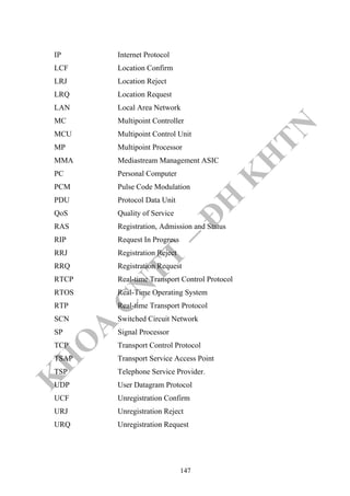 K
H
O
A
C
N
TT
–
Đ
H
K
H
TN
IP Internet Protocol
LCF Location Confirm
LRJ Location Reject
LRQ Location Request
LAN Local Area Network
MC Multipoint Controller
MCU Multipoint Control Unit
MP Multipoint Processor
MMA Mediastream Management ASIC
PC Personal Computer
PCM Pulse Code Modulation
PDU Protocol Data Unit
QoS Quality of Service
RAS Registration, Admission and Status
RIP Request In Progress
RRJ Registration Reject
RRQ Registration Request
RTCP Real-time Transport Control Protocol
RTOS Real-Time Operating System
RTP Real-time Transport Protocol
SCN Switched Circuit Network
SP Signal Processor
TCP Transport Control Protocol
TSAP Transport Service Access Point
TSP Telephone Service Provider.
UDP User Datagram Protocol
UCF Unregistration Confirm
URJ Unregistration Reject
URQ Unregistration Request
147
 