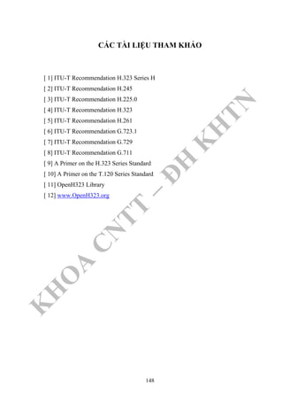 K
H
O
A
C
N
TT
–
Đ
H
K
H
TN
CÁC TÀI LIỆU THAM KHẢO
[ 1] ITU-T Recommendation H.323 Series H
[ 2] ITU-T Recommendation H.245
[ 3] ITU-T Recommendation H.225.0
[ 4] ITU-T Recommendation H.323
[ 5] ITU-T Recommendation H.261
[ 6] ITU-T Recommendation G.723.1
[ 7] ITU-T Recommendation G.729
[ 8] ITU-T Recommendation G.711
[ 9] A Primer on the H.323 Series Standard
[ 10] A Primer on the T.120 Series Standard
[ 11] OpenH323 Library
[ 12] www.OpenH323.org
148
 