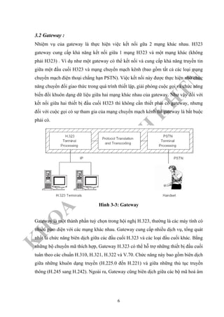 K
H
O
A
C
N
TT
–
Đ
H
K
H
TN
3.2 Gateway :
Nhiệm vụ của gateway là thực hiện việc kết nối gữa 2 mạng khác nhau. H323
gateway cung cấp khả năng kết nối giữa 1 mạng H323 và một mạng khác (không
phải H323) . Ví dụ như một gateway có thể kết nối và cung cấp khả năng truyền tin
giữa một đầu cuối H323 và mạng chuyển mạch kênh (bao gồm tất cả các loại mạng
chuyển mạch điện thoại chẳng hạn PSTN). Việc kết nối này được thực hiện nhờ chức
năng chuyển đổi giao thức trong quá trình thiết lập, giải phóng cuộc gọi và chức năng
biến đổi khuôn dạng dữ liệu giữa hai mạng khác nhau của gateway. Như vậy đối với
kết nối giữa hai thiết bị đầu cuối H323 thì không cần thiết phải có gateway, nhưng
đối với cuộc gọi có sự tham gia của mạng chuyển mạch kênh thì gateway là bắt buộc
phải có.
Hình 3-3: Gateway
Gateway là một thành phần tuỳ chọn trong hội nghị H.323, thường là các máy tính có
nhiều giao diện với các mạng khác nhau. Gateway cung cấp nhiều dịch vụ, tổng quát
nhất là chức năng biên dịch giữa các đầu cuối H.323 và các loại đầu cuối khác. Bằng
những bộ chuyển mã thích hợp, Gateway H.323 có thể hỗ trợ những thiết bị đầu cuối
tuân theo các chuẩn H.310, H.321, H.322 và V.70. Chức năng này bao gồm biên dịch
giữa những khuôn dạng truyền (H.225.0 đến H.221) và giữa những thủ tục truyền
thông (H.245 sang H.242). Ngoài ra, Gateway cũng biên dịch giữa các bộ mã hoá âm
6
 