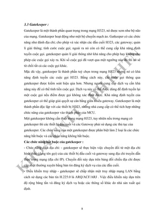 K
H
O
A
C
N
TT
–
Đ
H
K
H
TN
3.3 Gatekeeper :
Gatekeeper là một thành phần quan trọng trong mạng H323, nó được xem như bộ não
của mạng. Gatekeeper hoạt động như một bộ chuyển mạch ảo. Gatkeeper có các chức
năng như đánh địa chỉ; cho phép và xác nhận các đầu cuối H323, các gateway; quản
lí giải thông; tính cước cuộc gọi; ngoài ra nó còn có thể cung cấp khả năng định
tuyến cuộc gọi. gatekeeper quản lí giải thông nhờ khả năng cho phép hay không cho
phép các cuộc gọi xảy ra. Khi số cuộc gọi đã vượt qua một ngưỡng nào đó thì nó sẽ
từ chối tất cả các cuộc gọi khác.
Mặc dù vậy, gatekeeper là thành phần tuỳ chọn trong mạng H323 nhưng nó có khả
năng định tuyến các cuộc gọi H323. Bằng cách này, các cuộc gọi thông qua
gatekeeper được kiểm soát hiệu qủa hơn. Nhưng người cung cấp dịch vụ cần khả
năng này để có thể tính tiền cuộc gọi. Dịch vụ này có thể được dùng để định tuyến lại
một cuộc gọi nếu điểm được gọi không xác định được. Khả năng định tuyến của
gatekeeper có thể giúp giải quyết sự cân bằng giữa nhiều gateway. Gatekeeper là một
thành phần độc lập với các thiết bị H323, những nhà cung cấp có thể tích hợp những
chức năng của gatekeeper vào thành phần của MCU.
Một gatekeeper không cần thiết trong mạng H323, tuy nhiên nếu trong mạng có
gatekeeper thì các thiết bị đầu cuối và các Gateway phải sử dụng các thủ tục của
gatekeeper. Các chức năng của một gatekeeper được phân biệt làm 2 loại là các chức
năng bắt buộc và các chức năng không bắt buộc.
Các chức năng bắt buộc của gatekeeper :
- Chức năng dịch địa chỉ: - gatekeeper sẽ thực hiện việc chuyển đổi từ một địa chỉ
hình thức (dạng tên gọi) của các thiết bị đầu cuối và gateway sang địa chỉ truyền dẫn
thực trong mạng (địa chỉ IP). Chuyển đổi này dựa trên bảng đối chiếu địa chỉ được
cập nhật thường xuyên bằng bản tin đăng ký dịch vụ của các đầu cuối.
- Điều khiển truy nhập - gatekeeper sẽ chấp nhận một truy nhập mạng LAN bằng
cách sử dụng các bản tin H.225.0 là ARQ/ACF/ARJ . Việc điều khiển này dựa trên
độ rộng băng tần và đăng ký dịch vụ hoặc các thông số khác do nhà sản xuất qui
định.
8
 
