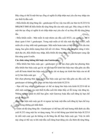 K
H
O
A
C
N
TT
–
Đ
H
K
H
TN
Đây cũng có thể là một thủ tục rỗng có nghĩa là chấp nhận mọi yêu cầu truy nhập của
các thiết bị đầu cuối.
- Điều khiển độ rộng băng tần - gatekeeper hỗ trợ việc trao đổi các bản tin H.225.0 là
BRQ/BCF/BRJ để điều khiển độ rộng băng tần của một cuộc gọi. Đây cũng có thể là
một thủ tục rỗng có nghĩa là nó chấp nhận mọi yêu cầu về sự thay đổi độ rộng băng
tần.
- Điều khiển miền - Một miền là một nhóm các đầu cuối H323, các gateway, MCU
được quản lí bởi 1 gatekeeper. Trong một miền có tối tiểu một đầu cuối H323, mỗi
miền chỉ có duy nhất một gatekeeper. Một miền hoàn toàn có thể độc lập với cấu trúc
mạng, bao gồm nhiều mạng được kết nối với nhau. Thông qua các chức năng ở trên:
dịch địa chỉ, điều khiển truy nhập, điều khiển độ rộng băng tần, gatekeeper cung cấp
khả năng quản lí miền.
Các chức năng không bắt buộc của Gatekeeper :
- Điều khiển báo hiệu cuộc gọi - gatekeeper có thể lựa chọn giữa hai phương thức
điều khiển báo hiệu cuộc gọi là: nó kết hợp với kênh báo hiệu trực tiếp giữa các đầu
cuối để hoàn thành báo hiệu cuộc gọi hoặc chỉ sử dụng các kênh báo hiệu của nó để
xử lý báo hiệu cuộc gọi.
Khi chọn phương thức định tuyến báo hiệu cuộc gọi trực tiếp giữa các đầu cuối, thì
gatekeeper sẽ không phải giám sát báo hiệu trên kênh H.225.0.
- Hạn chế truy nhập - Gatekeeper có thể sử dụng báo hiệu trên kênh H.225.0 để từ
chối một cuộc gọi của một thiết bị đầu cuối khi nhận thấy có lỗi trong việc đăng ký.
Những nguyên nhân từ chối bao gồm: một Gateway hoặc đầu cuối đăng ký hạn chế
gọi đi mà lại cố
gắng thực hiện một cuộc gọi đi và ngược lại hoặc một đầu cuối đăng ký hạn chế truy
nhập trong những giờ nhất định.
- Giám sát độ rộng băng tần - Gatekeeper có thể hạn chế một lượng nhất định các đầu
cuối H.232 cùng một lúc sử dụng mạng. Nó có thể thông qua kênh báo hiệu H.225.0
từ chối một cuộc gọi do không có đủ băng tần để thực hiện cuộc gọi. Việc từ chối
này cũng có thể xảy ra khi một đầu cuối đang hoạt động yêu cầu thêm độ rộng băng.
9
 