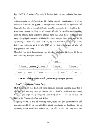 K
H
O
A
C
N
TT
–
Đ
H
K
H
TN
Đây có thể là một thủ tục rỗng nghĩa là tất cả mọi yêu cầu truy nhập đều được đồng
ý.
- Giám sát cuộc gọi - Một ví dụ cụ thể về chức năng này của Gatekeeper là nó lưu
danh sách tất cả các cuộc gọi H.323 hướng đi đang thực hiện để chỉ thị các đầu cuối
bị gọi nào đang bận và cung cấp thông tin cho chức năng quản lý độ rộng băng tần.
Gatekeeper cũng có thể đóng vai trò trong đa kết nối. Để có thể hỗ trợ hội nghị đa
điểm, thì phải sử dụng gatekeeper để nhận kênh điều khiển H245 từ hai đầu cuối
trong hội nghị point-to-point. Khi hội nghị chuyển sang đa điểm, gatekeeper có thể
định hướng lại kênh điều khiển H245 sang bộ phận điều khiển đa điểm, gọi là MC.
Gatekeeper không cần xử lý tín hiệu H245, nó chỉ cần truyền đó sang các đầu cuối
hoặc giữa đầu cuối và MC.
Mạng LAN mà có sử dụng gateway cũng có thể có gatekeeper để chuyển đổi địa chỉ
vào E.164 sang Transport Address.
Hình 3-5: Kết hợp giữa đầu cuối (terminal), gatekeeper, gateway
3.4 MCU (Multipoint Control Unit):
MCU là một điểm cuối (Endpoint) trong mạng, nó cung cấp khả năng nhiều thiết bị
đầu cuối, gateway cùng tham gia vào một liên kết đa điểm (multipoint conference).
Nó bao gồm một MC (Multipoimt Controller) bắt buộc phải có và một MP
(Multipoint Process) có thể có hoặc không.
Nhiệm vụ của MC là điều tiết khả năng audio, video, data giữa các thiết bị đầu cuối
theo giao thức H245. Nó cũng điều khiển các tài nguyên của hội thoại bằng việc xác
định dòng audio, video, data nào cần được gửi đến các đầu cuối. Tuy nhiên, MC
10
 