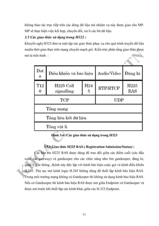 K
H
O
A
C
N
TT
–
Đ
H
K
H
TN
không thao tác trực tiếp trên các dòng dữ liệu mà nhiệm vụ này được giao cho MP.
MP sẽ thực hiện việc kết hợp, chuyển đổi, xử lí các bít dữ liệu.
3.5 Các giao thức sử dụng trong H323 :
Khuyến nghị H323 đưa ra một tập các giao thức phục vụ cho quá trình truyền dữ liệu
media thời gian thực trên mạng chuyển mạch gói. Kiến trúc phân tầng giao thức được
mô tả trên hình :
Hình 3-6: Các giao thức sử dụng trong H323
3.5.1 Giao thức H225 RAS ( Registration/Admission/Status) :
Các bản tin H225 RAS được dùng để trao đổi giữa các điểm cuối (các đầu
cuối, các gateway) và gatekeeper cho các chức năng như tìm gatekeeper, đăng kí,
quản lí giải thông...Kênh này độc lập với kênh báo hiệu cuộc gọi và kênh điều khiển
H.245. Thủ tục mở kênh logic H.245 không dùng để thiết lập kênh báo hiệu RAS.
Trong môi trường mạng không có Gatekeeper thì không sử dụng kênh báo hiệu RAS.
Nếu có Gatekeeper thì kênh báo hiệu RAS được mở giữa Endpoint và Gatekeeper và
được mở trước khi thiết lập các kênh khác giữa các H.323 Endpoint.
11
 