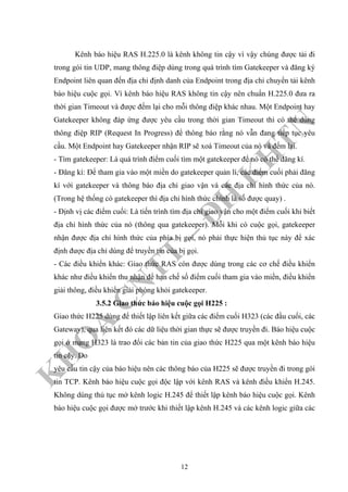 K
H
O
A
C
N
TT
–
Đ
H
K
H
TN
Kênh báo hiệu RAS H.225.0 là kênh không tin cậy vì vậy chúng được tải đi
trong gói tin UDP, mang thông điệp dùng trong quá trình tìm Gatekeeper và đăng ký
Endpoint liên quan đến địa chỉ định danh của Endpoint trong địa chỉ chuyển tải kênh
báo hiệu cuộc gọi. Vì kênh báo hiệu RAS không tin cậy nên chuẩn H.225.0 đưa ra
thời gian Timeout và được đếm lại cho mỗi thông điệp khác nhau. Một Endpoint hay
Gatekeeper không đáp ứng được yêu cầu trong thời gian Timeout thì có thể dùng
thông điệp RIP (Request In Progress) để thông báo rằng nó vẫn đang tiếp tục yêu
cầu. Một Endpoint hay Gatekeeper nhận RIP sẽ xoá Timeout của nó và đếm lại.
- Tìm gatekeeper: Là quá trình điểm cuối tìm một gatekeeper để nó có thể đăng kí.
- Đăng kí: Để tham gia vào một miền do gatekeeper quản lí, các điểm cuối phải đăng
kí với gatekeeper và thông báo địa chỉ giao vận và các địa chỉ hình thức của nó.
(Trong hệ thống có gatekeeper thì địa chỉ hình thức chính là số được quay) .
- Định vị các điểm cuối: Là tiến trình tìm địa chỉ giao vận cho một điểm cuối khi biết
địa chỉ hình thức của nó (thông qua gatekeeper). Mỗi khi có cuộc gọi, gatekeeper
nhận được địa chỉ hình thức của phía bị gọi, nó phải thực hiện thủ tục này để xác
định được địa chỉ dùng để truyền tin của bị gọi.
- Các điều khiển khác: Giao thức RAS còn được dùng trong các cơ chế điều khiển
khác như điều khiển thu nhận để hạn chế số điểm cuối tham gia vào miền, điều khiển
giải thông, điều khiển giải phóng khỏi gatekeeper.
3.5.2 Giao thức báo hiệu cuộc gọi H225 :
Giao thức H225 dùng để thiết lập liên kết giữa các điểm cuối H323 (các đầu cuối, các
Gateway), qua liên kết đó các dữ liệu thời gian thực sẽ được truyền đi. Báo hiệu cuộc
gọi ở mạng H323 là trao đổi các bản tin của giao thức H225 qua một kênh báo hiệu
tin cậy. Do
yêu cầu tin cậy của báo hiệu nên các thông báo của H225 sẽ được truyền đi trong gói
tin TCP. Kênh báo hiệu cuộc gọi độc lập với kênh RAS và kênh điều khiển H.245.
Không dùng thủ tục mở kênh logic H.245 để thiết lập kênh báo hiệu cuộc gọi. Kênh
báo hiệu cuộc gọi được mở trước khi thiết lập kênh H.245 và các kênh logic giữa các
12
 